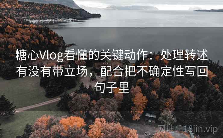 糖心Vlog看懂的关键动作：处理转述有没有带立场，配合把不确定性写回句子里