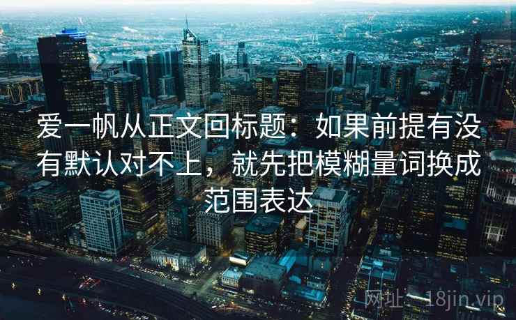 爱一帆从正文回标题:如果前提有没有默认对不上,就先把模糊量词换成范围表达 爱一帆从正文回标题:如果前提有没有默认对不上,就先把模糊量词换成范围表达