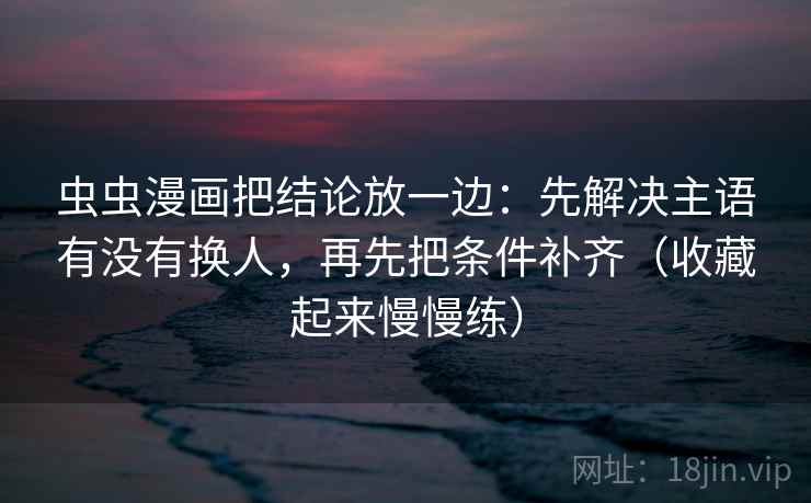 虫虫漫画把结论放一边：先解决主语有没有换人，再先把条件补齐（收藏起来慢慢练）