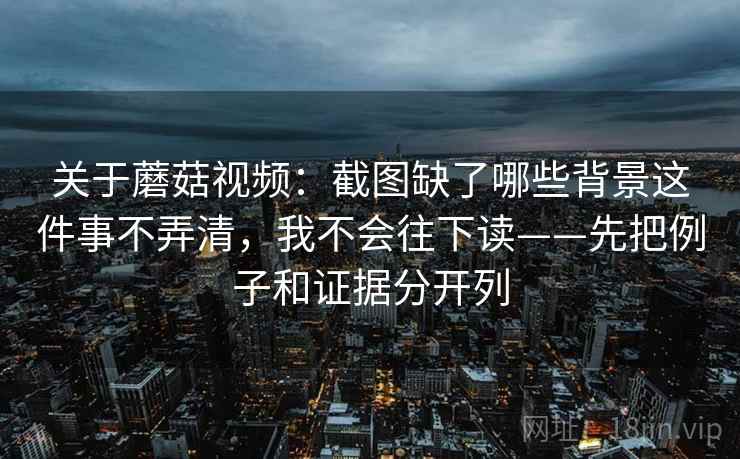 关于蘑菇视频：截图缺了哪些背景这件事不弄清，我不会往下读——先把例子和证据分开列