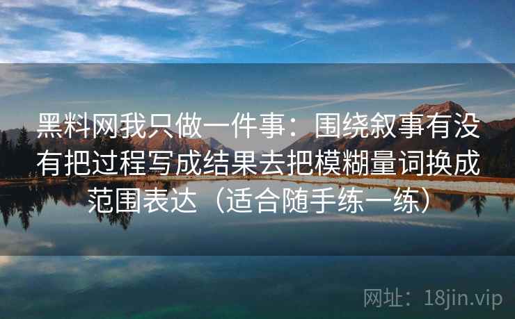 黑料网我只做一件事：围绕叙事有没有把过程写成结果去把模糊量词换成范围表达（适合随手练一练）