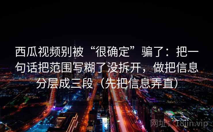 西瓜视频别被“很确定”骗了：把一句话把范围写糊了没拆开，做把信息分层成三段（先把信息弄直）